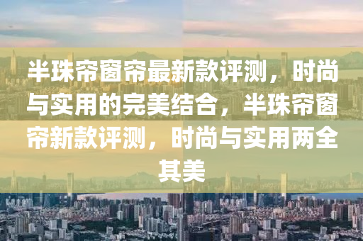 半珠簾窗簾最新款評測，時尚與實用的完美結(jié)合，半珠簾窗簾新款評測，時尚與實用兩全其美木工機械,設(shè)備,零部件