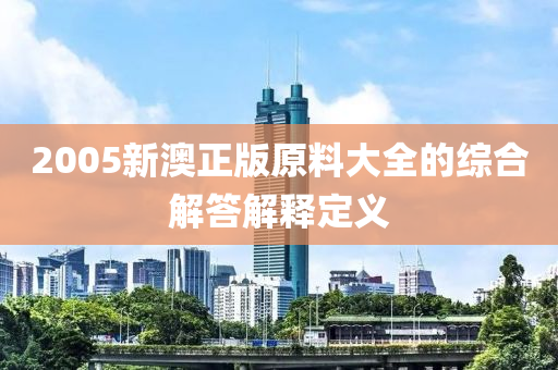 2005新澳正版原料大全的綜合解答解釋定義