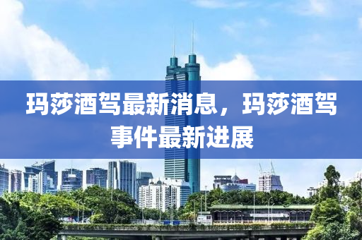 瑪莎酒駕最新消息，瑪莎酒駕事件最新進展木工機械,設(shè)備,零部件