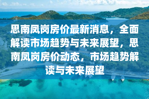 思南鳳崗房價最新消息，全面解讀市場趨勢與未來展望，思南鳳崗房價動態(tài)，市場趨勢解讀與未來展望