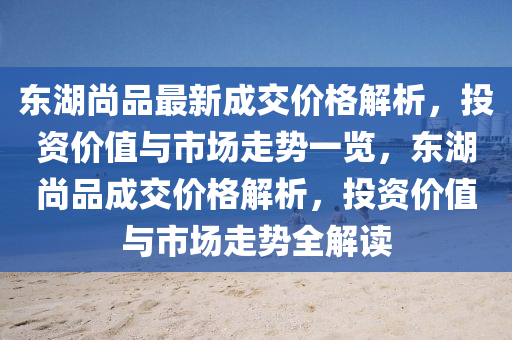 東湖尚品最新成交價格解析，投資價值與市場走勢一覽，東湖尚品成交價格解析，投資價值與市場走勢全解讀