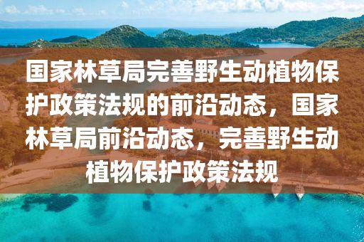 國(guó)家林草局完善野生動(dòng)植物保護(hù)木工機(jī)械,設(shè)備,零部件政策法規(guī)的前沿動(dòng)態(tài)，國(guó)家林草局前沿動(dòng)態(tài)，完善野生動(dòng)植物保護(hù)政策法規(guī)