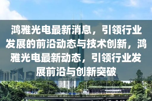 鴻雅光電最新消息，引領(lǐng)行業(yè)發(fā)展的前沿動(dòng)態(tài)與技術(shù)創(chuàng)新，鴻雅光電最新動(dòng)態(tài)，引領(lǐng)行業(yè)發(fā)展前沿與創(chuàng)新突破