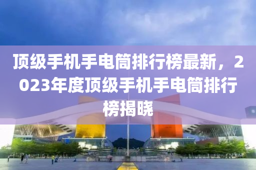 頂級手機手電筒排行榜最新，2023年度頂級手機手電筒排行榜揭曉