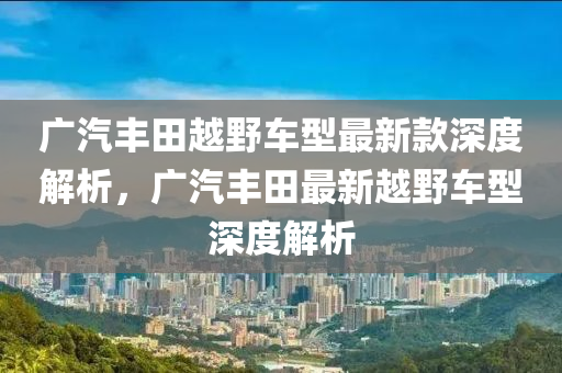 廣汽豐田越野車(chē)型最新款深度解析，廣汽木工機(jī)械,設(shè)備,零部件豐田最新越野車(chē)型深度解析