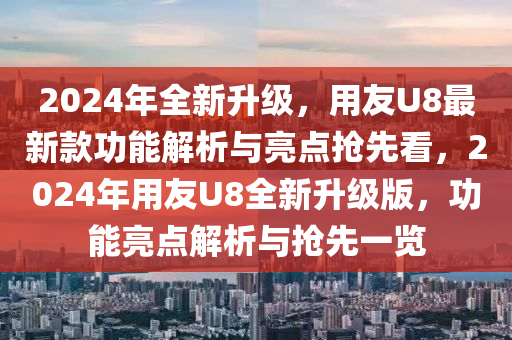 2024年全新升級(jí)，用友U8最新款功能解析與亮點(diǎn)搶先看，2024年用友U8全新升級(jí)版，功能亮點(diǎn)解析與搶先一覽