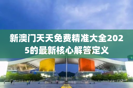 新澳門天天免費精準大全2025的最新核心解答定義