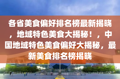 各省美食偏好排名榜最新揭曉，地域特色美食大揭秘！，中國(guó)地域特色美食偏好大揭秘，最新美食排名榜揭曉