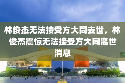 林俊杰無法接受方大同去世，林俊杰震驚無法接受方大同離世消息