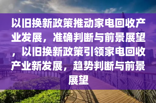 以舊換新政策推動家電回收產(chǎn)業(yè)發(fā)展，準確判斷與前景展望，以舊換新政策引領家電回收產(chǎn)業(yè)新發(fā)展，趨勢判斷與前景展望