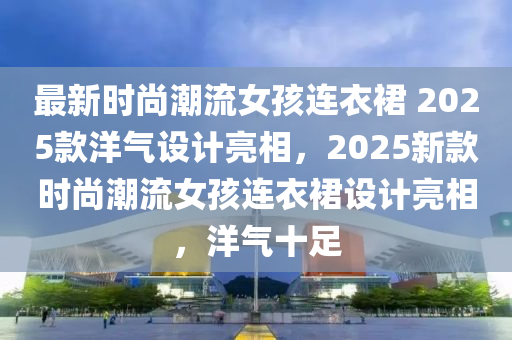 最新時(shí)尚潮流女孩連衣裙 2025款洋氣設(shè)計(jì)木工機(jī)械,設(shè)備,零部件亮相，2025新款時(shí)尚潮流女孩連衣裙設(shè)計(jì)亮相，洋氣十足