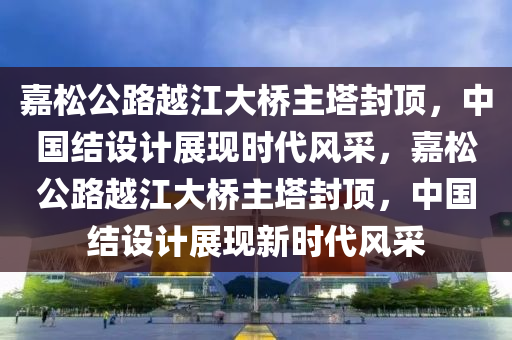 嘉松公路越江大橋主塔封頂，中國結設計展現(xiàn)時代風采，嘉松公路越江大橋主塔封頂，中國結設計展現(xiàn)新時代風采木工機械,設備,零部件