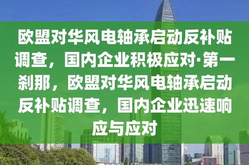 歐盟對華風(fēng)電軸承啟動反補貼調(diào)查，國內(nèi)企業(yè)積極應(yīng)對·第一剎那，歐盟對華風(fēng)電軸承啟動反木工機械,設(shè)備,零部件補貼調(diào)查，國內(nèi)企業(yè)迅速響應(yīng)與應(yīng)對