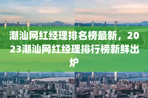 潮汕網(wǎng)紅經(jīng)理排名榜最新，2023潮汕網(wǎng)紅經(jīng)理排行榜新鮮出爐木工機(jī)械,設(shè)備,零部件