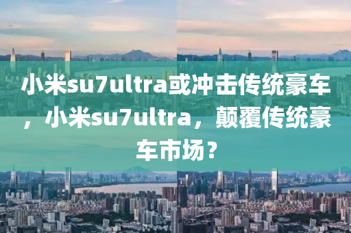 小米su7ultra或沖擊傳統(tǒng)豪車，小米su7ultra，顛覆傳統(tǒng)豪車市場？木工機械,設(shè)備,零部件