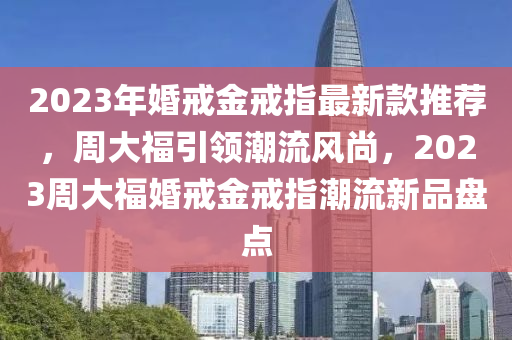 2023年婚戒金戒指最新款推薦，周大福引領(lǐng)潮流風(fēng)尚，2023周大?；榻浣鸾渲赋绷餍缕繁P點(diǎn)木工機(jī)械,設(shè)備,零部件