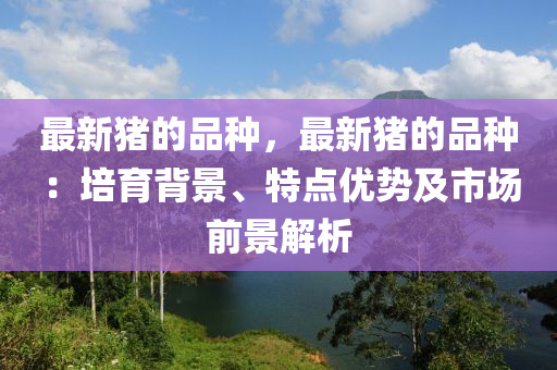 最新豬木工機械,設備,零部件的品種，最新豬的品種：培育背景、特點優(yōu)勢及市場前景解析