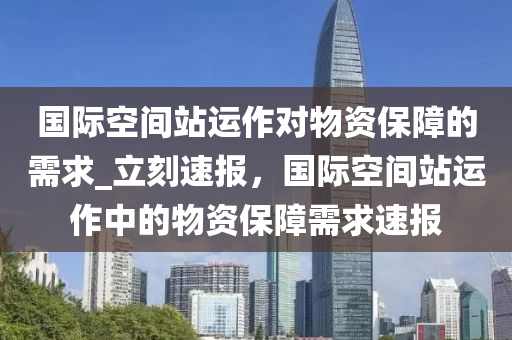 國際空間站運作對物資保障的需求_立刻速報，國際空間站運作中的物資保障需求速報木工機械,設(shè)備,零部件