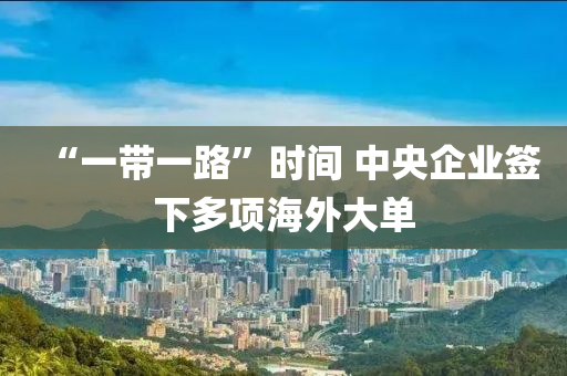 “一帶一木工機(jī)械,設(shè)備,零部件路”時(shí)間 中央企業(yè)簽下多項(xiàng)海外大單