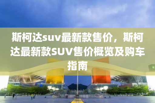 斯柯達suv最新款售價，斯柯達最新款SUV售價概覽及購車指南