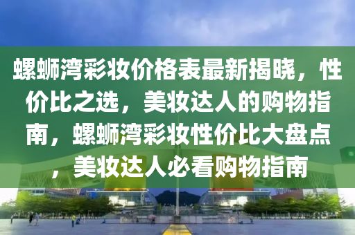 螺螄灣彩妝價格表最新揭曉，性價比之選，美妝達人的購物指南，螺螄灣彩妝性價比大盤點，美妝達人必看購物指南