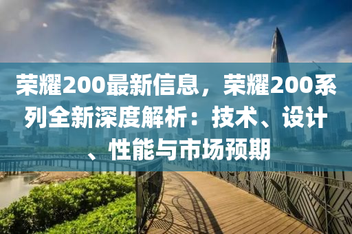 榮耀200最新信息，榮耀200系列全新深度解析：技術(shù)、設(shè)計(jì)、性能與市場(chǎng)預(yù)期