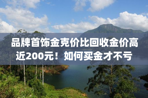 品牌首飾金克價比回收金價高近200元！如何買金才不虧