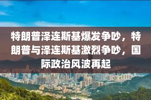 特朗普澤連斯基爆發(fā)爭吵，特朗普與澤連斯基激烈爭吵，國際政治風波再起木工機械,設備,零部件