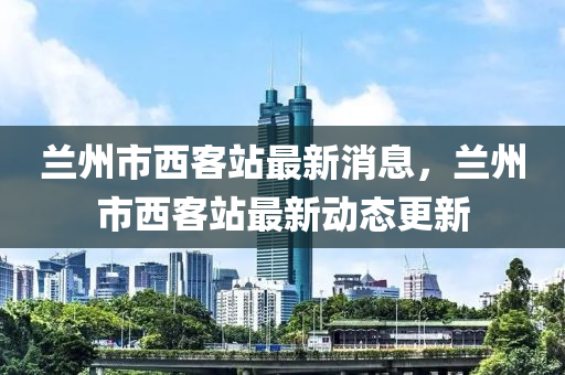 蘭州市西客站最新消息，蘭州市西客站最新動(dòng)態(tài)更新