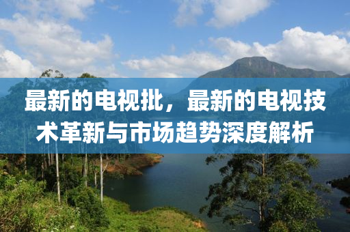 最新的電視批，最新的電視技術(shù)革新與市場趨勢深度解析