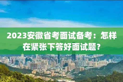 2023安徽省考面試備考：怎樣在緊張下答好面試題？