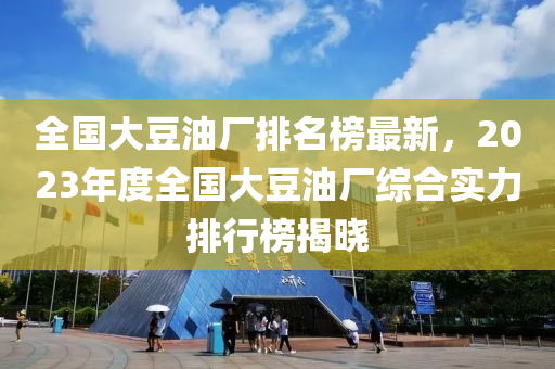 全國大豆油廠排名榜最新，2023年度全國大豆油廠綜合實(shí)力排行榜揭曉