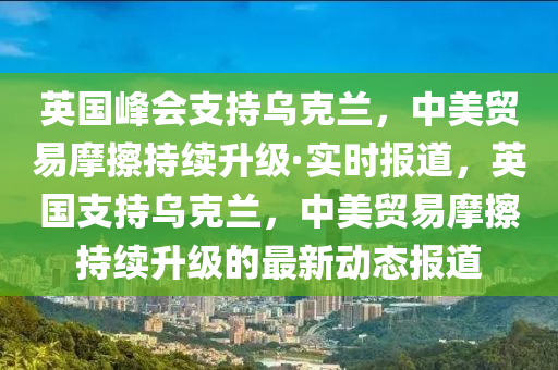 英國峰會(huì)支持烏木工機(jī)械,設(shè)備,零部件克蘭，中美貿(mào)易摩擦持續(xù)升級(jí)·實(shí)時(shí)報(bào)道，英國支持烏克蘭，中美貿(mào)易摩擦持續(xù)升級(jí)的最新動(dòng)態(tài)報(bào)道