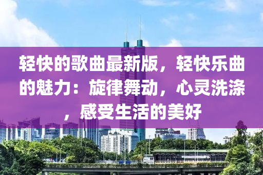 輕快的歌曲最新版，輕快樂曲的魅力：旋律舞動，心靈洗滌，感受生活的美好