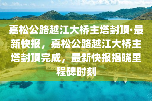 嘉松公路越江大橋主塔封頂·最新快報，嘉松公路越江大橋主塔封頂完木工機(jī)械,設(shè)備,零部件成，最新快報揭曉里程碑時刻