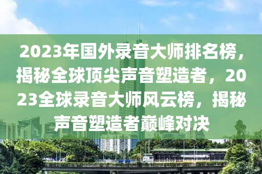 2023年國(guó)外錄音大師排名榜，揭秘全球頂尖聲音塑造者，2023全球錄音大師風(fēng)云榜，揭秘聲音塑造者巔峰對(duì)決