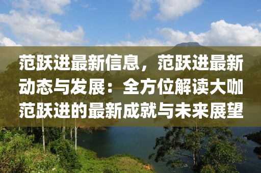 范躍進最新信息，范躍進最新動態(tài)與發(fā)展：全方位解讀大咖范躍進的最新成就與未來展望