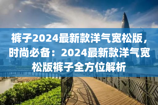 褲子2024最新款洋氣寬松版，時(shí)尚必備：2024最新款洋氣寬松版褲子全方位解析木工機(jī)械,設(shè)備,零部件