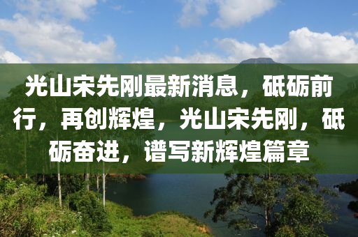 光山宋先剛最新消息，砥礪前行，再創(chuàng)輝煌，光山宋先剛，砥礪奮進，譜寫木工機械,設(shè)備,零部件新輝煌篇章