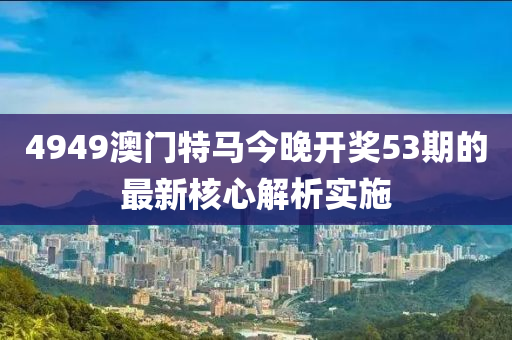 4949澳門特馬今晚開獎(jiǎng)53期的最新核心解析實(shí)施