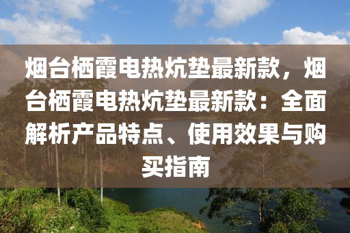 煙臺棲霞電熱炕墊最新款，煙臺棲霞電熱炕墊最新款：全面解析產(chǎn)品特點、使用效果與購買指南