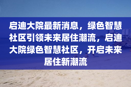 啟迪大院最新消息，綠色智慧社區(qū)引領(lǐng)未來(lái)居住潮流，啟迪大院綠色智慧社區(qū)，開啟未來(lái)居住新潮流