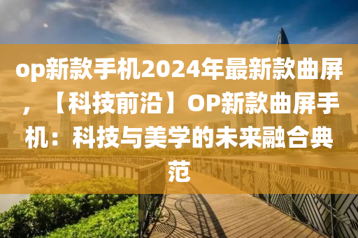 op新款手機(jī)2024年最新款曲屏，【科技前沿木工機(jī)械,設(shè)備,零部件】OP新款曲屏手機(jī)：科技與美學(xué)的未來融合典范