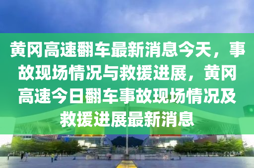 黃岡高速翻車最新消息今天，事故現(xiàn)場情況與救援進展，黃岡高速今日翻車事故現(xiàn)場情況及救援進展最新消息