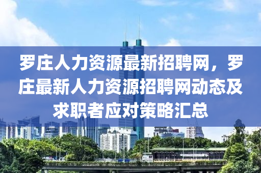 羅木工機械,設(shè)備,零部件莊人力資源最新招聘網(wǎng)，羅莊最新人力資源招聘網(wǎng)動態(tài)及求職者應(yīng)對策略匯總