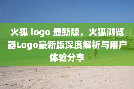 火狐 logo 最新版，火狐瀏覽器Logo最新版深度解析與用戶體驗(yàn)分享