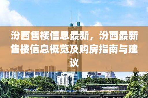 汾西售樓信息最新，汾西最新售樓信息概覽及購房指南與建議