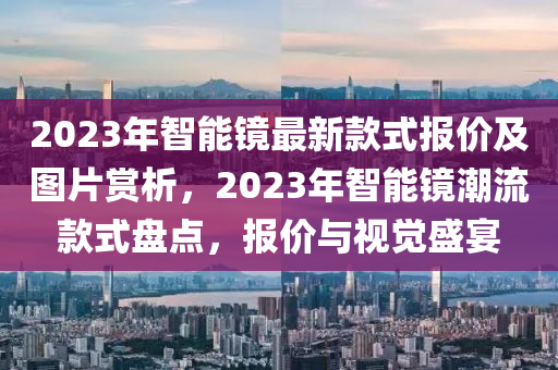 2023年智能鏡最新款式報(bào)價(jià)及圖片賞析，2023年智能鏡潮流款式盤(pán)點(diǎn)，報(bào)價(jià)與視覺(jué)盛宴