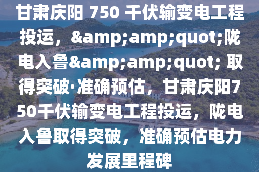 甘肅慶陽 750 千伏輸變電工程投運(yùn)，&amp;quot;隴電入魯&amp;quot; 取得突破·準(zhǔn)確預(yù)估，甘肅慶陽750千伏輸變電工程投運(yùn)，隴電入魯取得突破，準(zhǔn)確預(yù)估電力發(fā)展里程碑