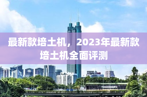 最新款培土機，2023年最新款培土機全面評測